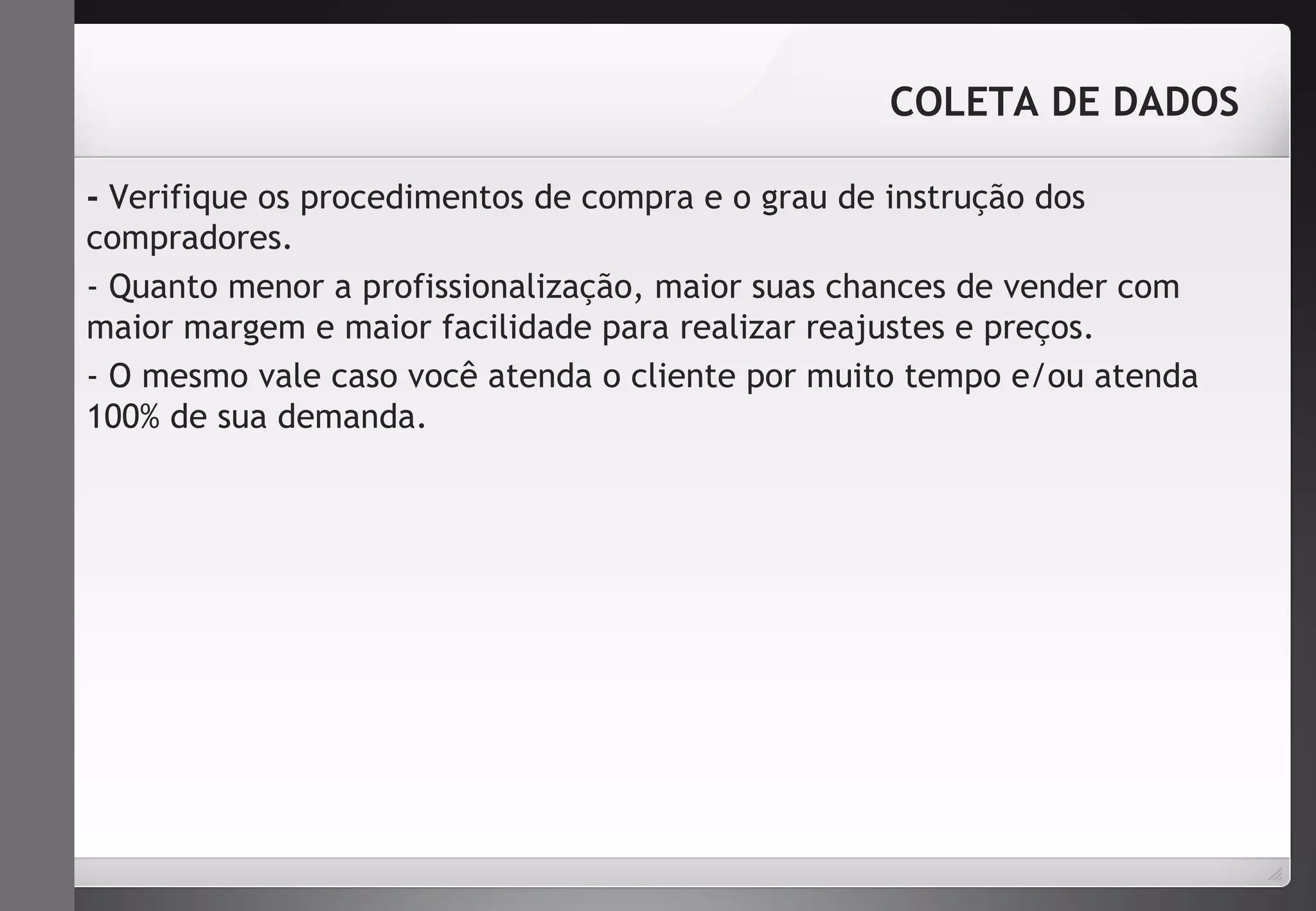 COLETA DE DADOS 
- Verifique os procedimentos de compra e o grau de instrução dos 
compradores. 
- Quanto menor a profissionalização, maior suas chances de vender com 
maior margem e maior facilidade para realizar reajustes e preços. 
- O mesmo vale caso você atenda o cliente por muito tempo e/ou atenda 
100% de sua demanda. 
 