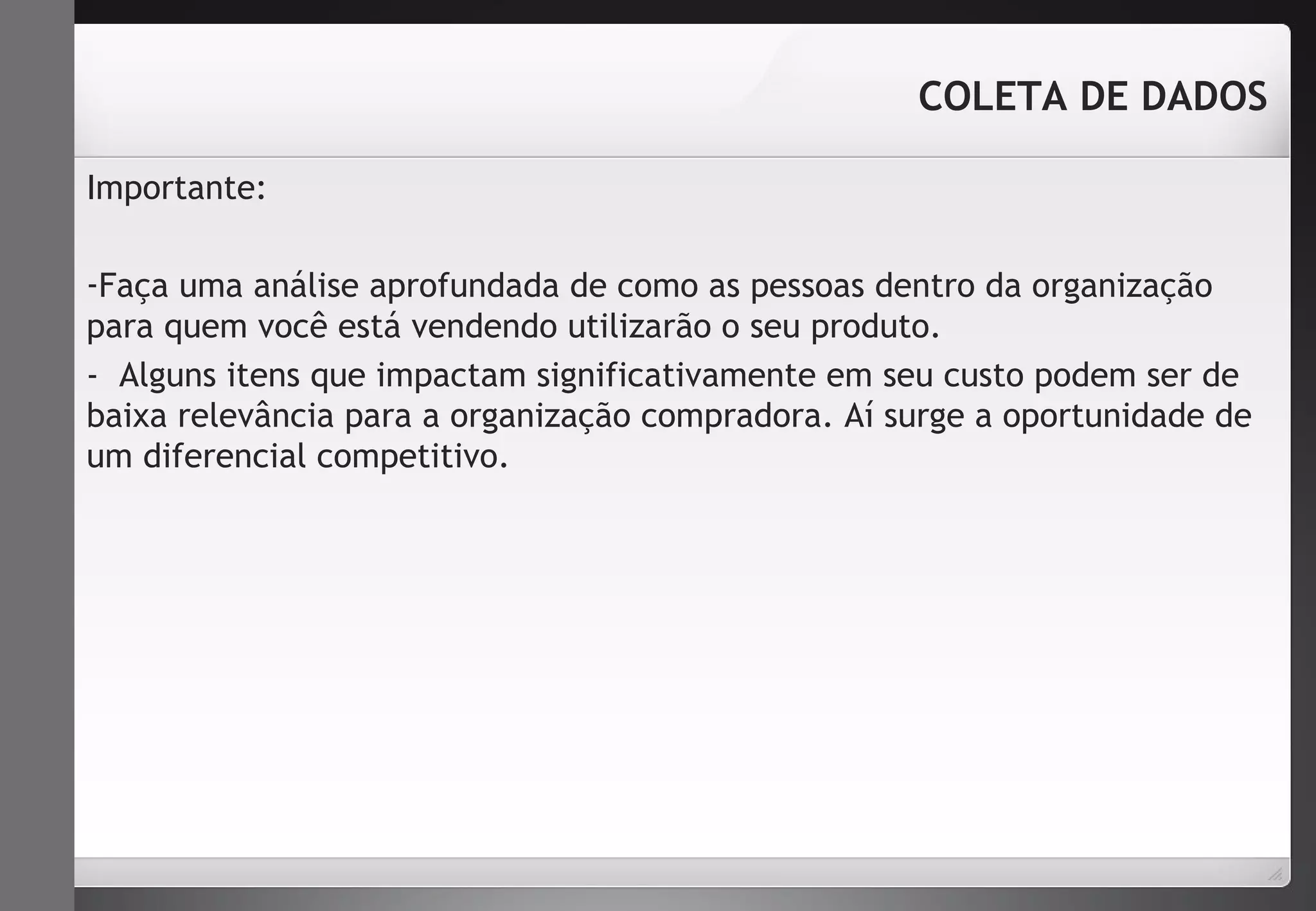 Importante: 
COLETA DE DADOS 
-Faça uma análise aprofundada de como as pessoas dentro da organização 
para quem você está vendendo utilizarão o seu produto. 
- Alguns itens que impactam significativamente em seu custo podem ser de 
baixa relevância para a organização compradora. Aí surge a oportunidade de 
um diferencial competitivo. 
 
