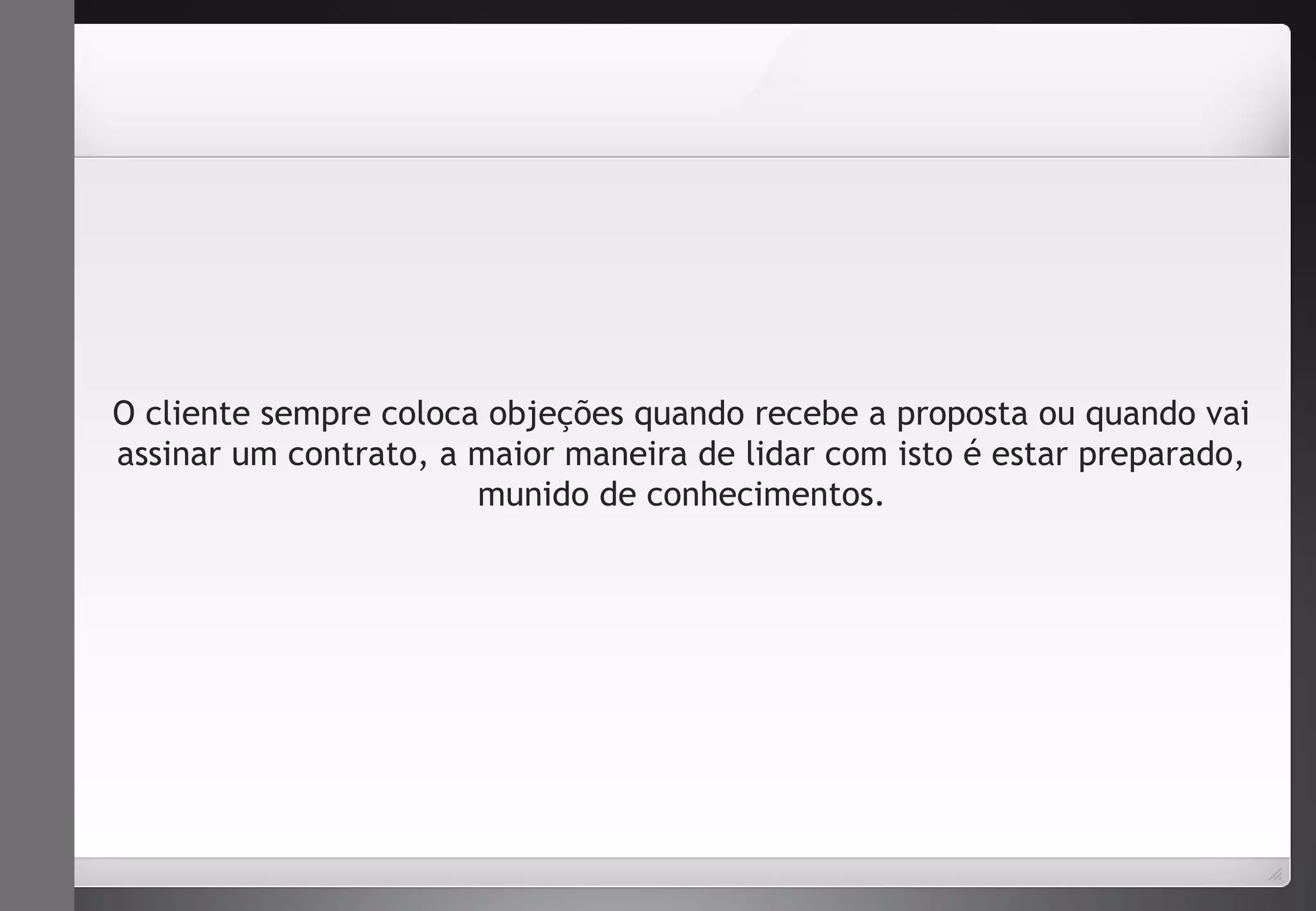 O cliente sempre coloca objeções quando recebe a proposta ou quando vai 
assinar um contrato, a maior maneira de lidar com isto é estar preparado, 
munido de conhecimentos. 
 