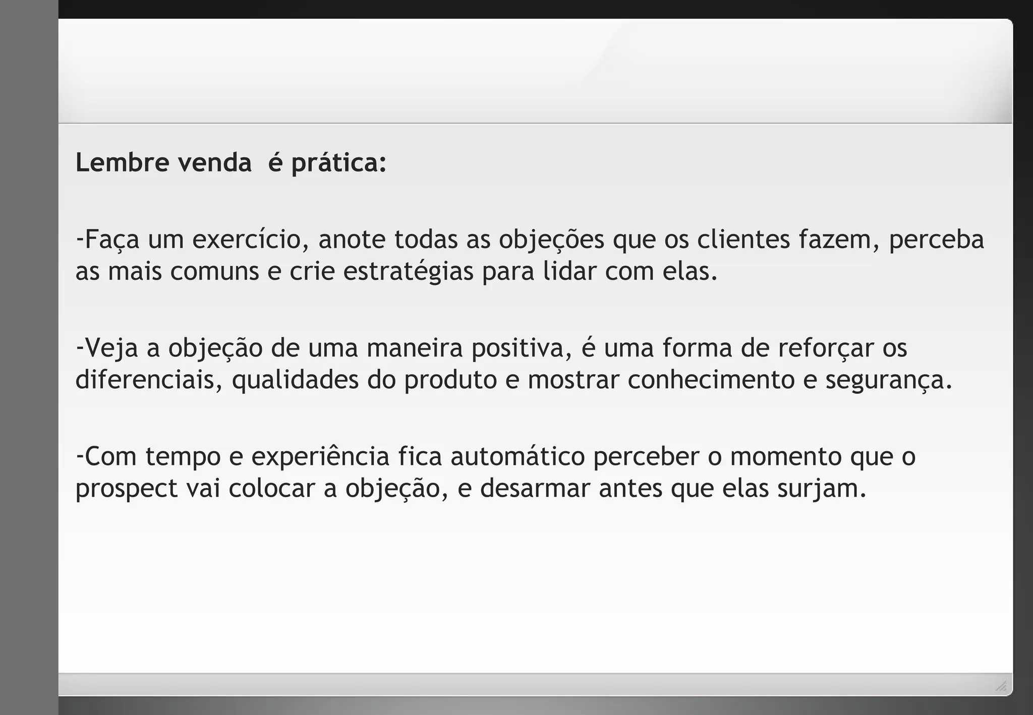 Lembre venda é prática: 
-Faça um exercício, anote todas as objeções que os clientes fazem, perceba 
as mais comuns e crie estratégias para lidar com elas. 
-Veja a objeção de uma maneira positiva, é uma forma de reforçar os 
diferenciais, qualidades do produto e mostrar conhecimento e segurança. 
-Com tempo e experiência fica automático perceber o momento que o 
prospect vai colocar a objeção, e desarmar antes que elas surjam. 
 