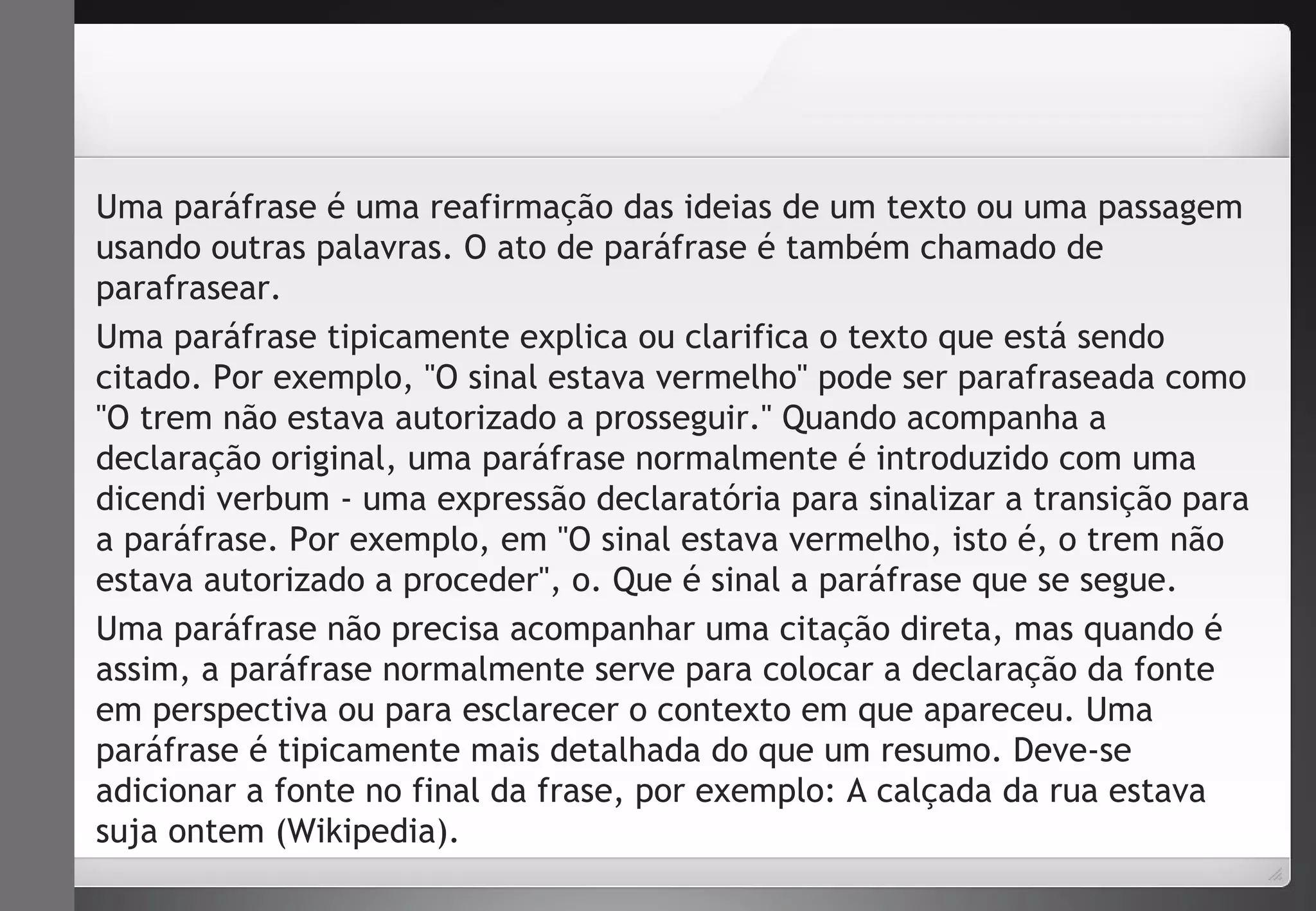 Uma paráfrase é uma reafirmação das ideias de um texto ou uma passagem 
usando outras palavras. O ato de paráfrase é também chamado de 
parafrasear. 
Uma paráfrase tipicamente explica ou clarifica o texto que está sendo 
citado. Por exemplo, "O sinal estava vermelho" pode ser parafraseada como 
"O trem não estava autorizado a prosseguir." Quando acompanha a 
declaração original, uma paráfrase normalmente é introduzido com uma 
dicendi verbum - uma expressão declaratória para sinalizar a transição para 
a paráfrase. Por exemplo, em "O sinal estava vermelho, isto é, o trem não 
estava autorizado a proceder", o. Que é sinal a paráfrase que se segue. 
Uma paráfrase não precisa acompanhar uma citação direta, mas quando é 
assim, a paráfrase normalmente serve para colocar a declaração da fonte 
em perspectiva ou para esclarecer o contexto em que apareceu. Uma 
paráfrase é tipicamente mais detalhada do que um resumo. Deve-se 
adicionar a fonte no final da frase, por exemplo: A calçada da rua estava 
suja ontem (Wikipedia). 
 