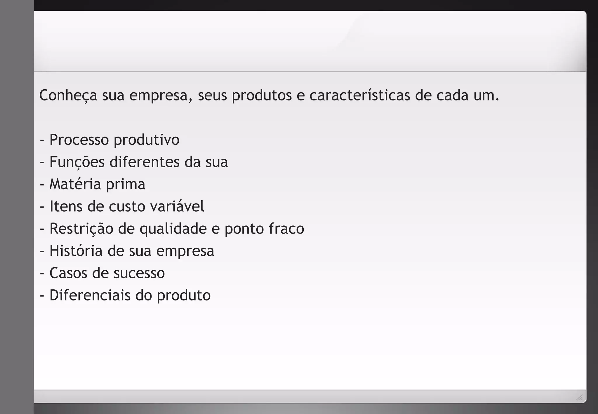 Conheça sua empresa, seus produtos e características de cada um. 
- Processo produtivo 
- Funções diferentes da sua 
- Matéria prima 
- Itens de custo variável 
- Restrição de qualidade e ponto fraco 
- História de sua empresa 
- Casos de sucesso 
- Diferenciais do produto 
 