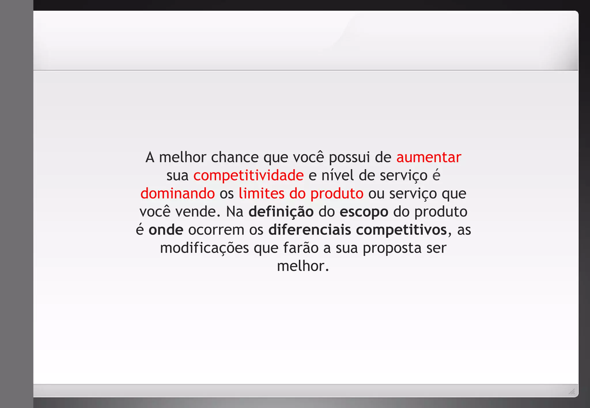 A melhor chance que você possui de aumentar 
sua competitividade e nível de serviço é 
dominando os limites do produto ou serviço que 
você vende. Na definição do escopo do produto 
é onde ocorrem os diferenciais competitivos, as 
modificações que farão a sua proposta ser 
melhor. 
 