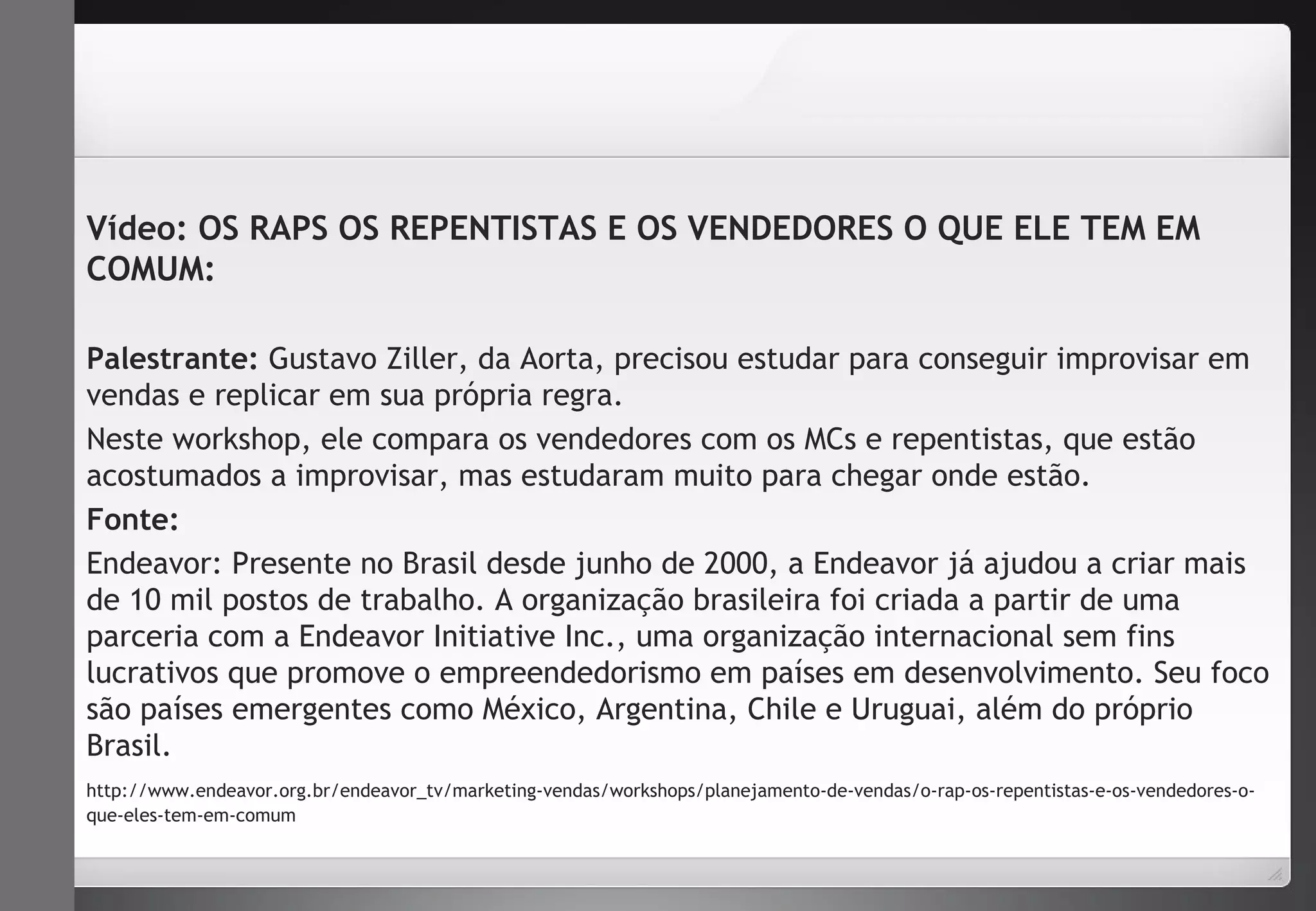 Vídeo: OS RAPS OS REPENTISTAS E OS VENDEDORES O QUE ELE TEM EM 
COMUM: 
Palestrante: Gustavo Ziller, da Aorta, precisou estudar para conseguir improvisar em 
vendas e replicar em sua própria regra. 
Neste workshop, ele compara os vendedores com os MCs e repentistas, que estão 
acostumados a improvisar, mas estudaram muito para chegar onde estão. 
Fonte: 
Endeavor: Presente no Brasil desde junho de 2000, a Endeavor já ajudou a criar mais 
de 10 mil postos de trabalho. A organização brasileira foi criada a partir de uma 
parceria com a Endeavor Initiative Inc., uma organização internacional sem fins 
lucrativos que promove o empreendedorismo em países em desenvolvimento. Seu foco 
são países emergentes como México, Argentina, Chile e Uruguai, além do próprio 
Brasil. 
http://www.endeavor.org.br/endeavor_tv/marketing-vendas/workshops/planejamento-de-vendas/o-rap-os-repentistas-e-os-vendedores-o-que- 
eles-tem-em-comum 
 