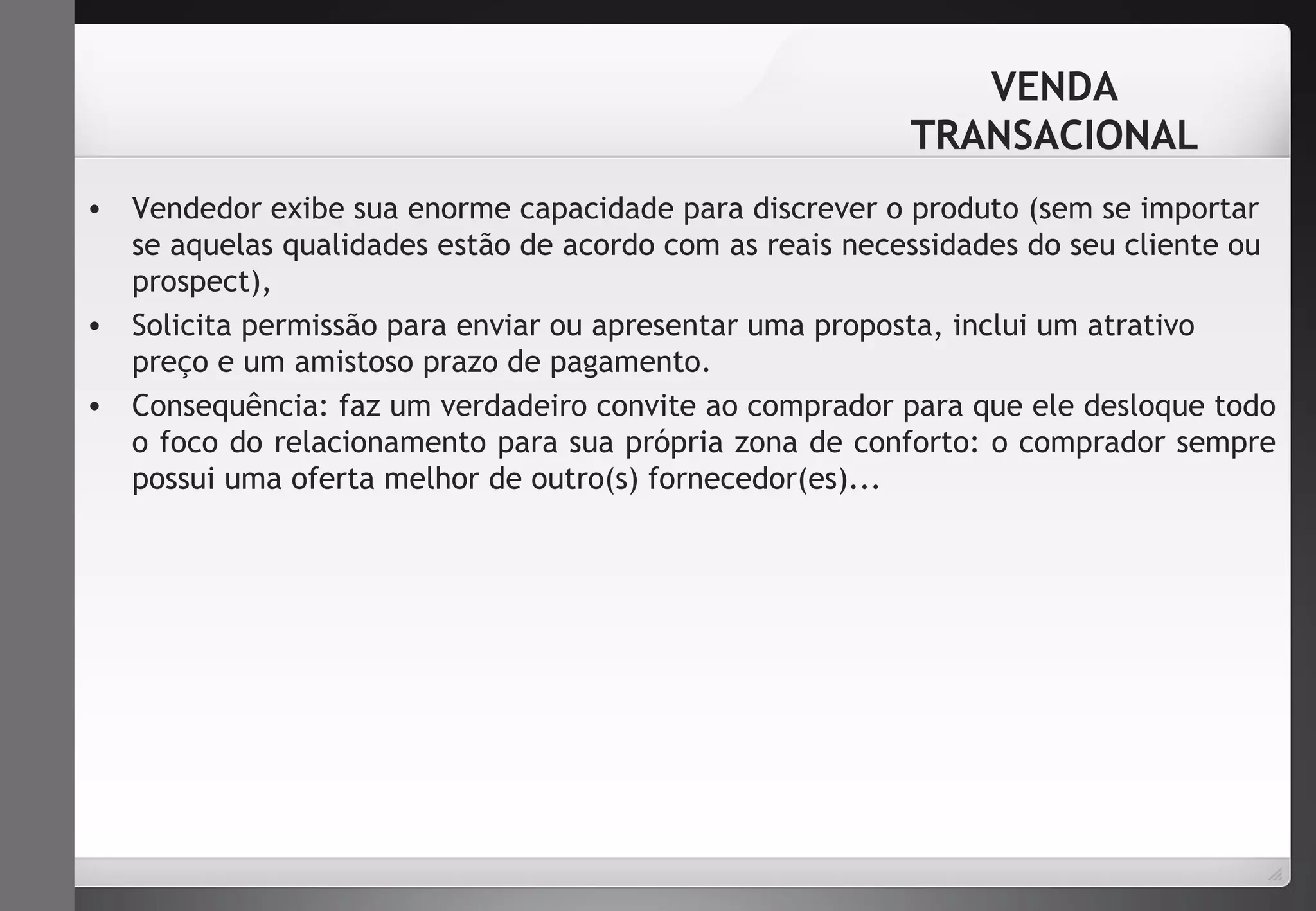 VENDA 
TRANSACIONAL 
• Vendedor exibe sua enorme capacidade para discrever o produto (sem se importar 
se aquelas qualidades estão de acordo com as reais necessidades do seu cliente ou 
prospect), 
• Solicita permissão para enviar ou apresentar uma proposta, inclui um atrativo 
preço e um amistoso prazo de pagamento. 
• Consequência: faz um verdadeiro convite ao comprador para que ele desloque todo 
o foco do relacionamento para sua própria zona de conforto: o comprador sempre 
possui uma oferta melhor de outro(s) fornecedor(es)... 
 