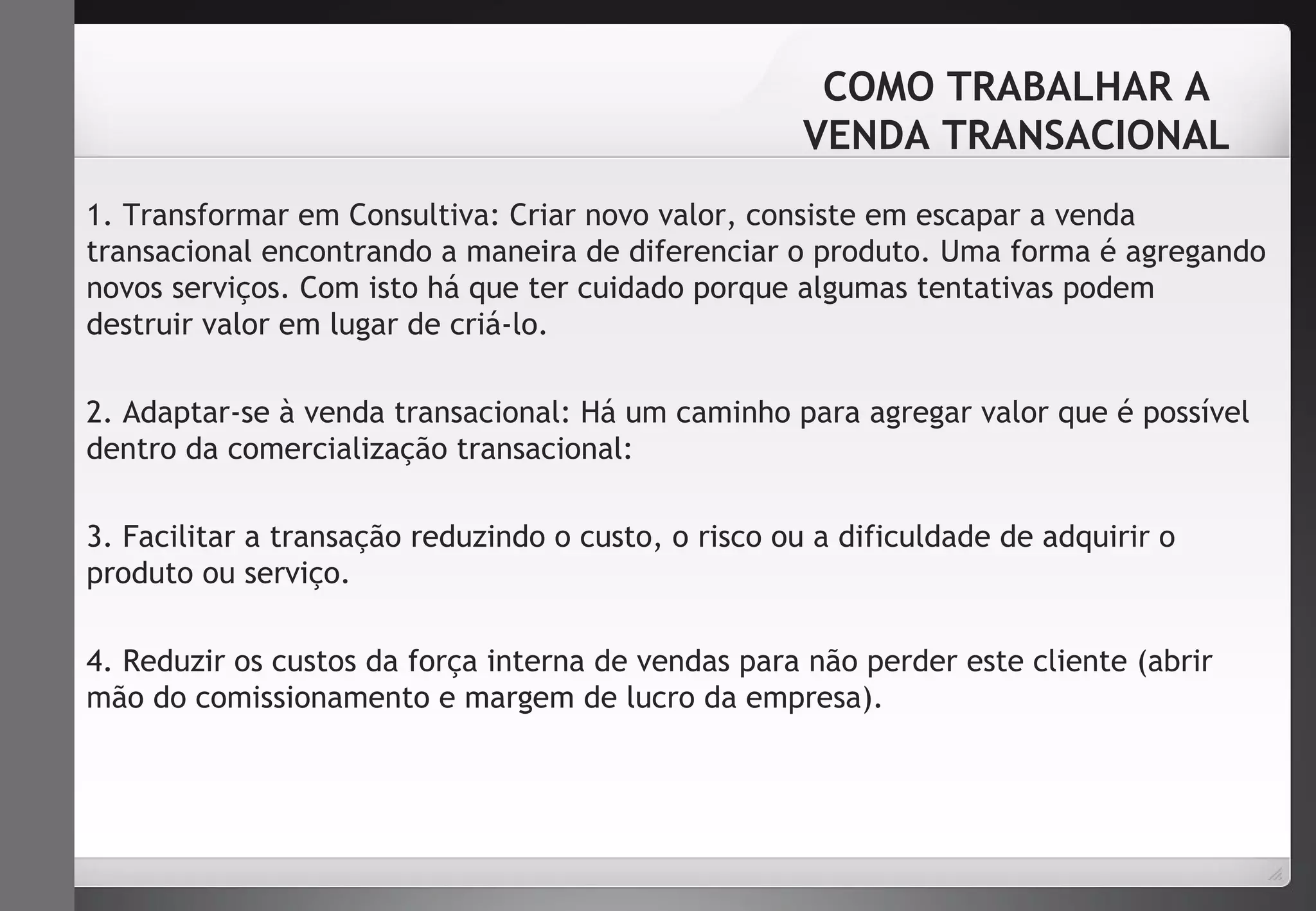 COMO TRABALHAR A 
VENDA TRANSACIONAL 
1. Transformar em Consultiva: Criar novo valor, consiste em escapar a venda 
transacional encontrando a maneira de diferenciar o produto. Uma forma é agregando 
novos serviços. Com isto há que ter cuidado porque algumas tentativas podem 
destruir valor em lugar de criá-lo. 
2. Adaptar-se à venda transacional: Há um caminho para agregar valor que é possível 
dentro da comercialização transacional: 
3. Facilitar a transação reduzindo o custo, o risco ou a dificuldade de adquirir o 
produto ou serviço. 
4. Reduzir os custos da força interna de vendas para não perder este cliente (abrir 
mão do comissionamento e margem de lucro da empresa). 
 