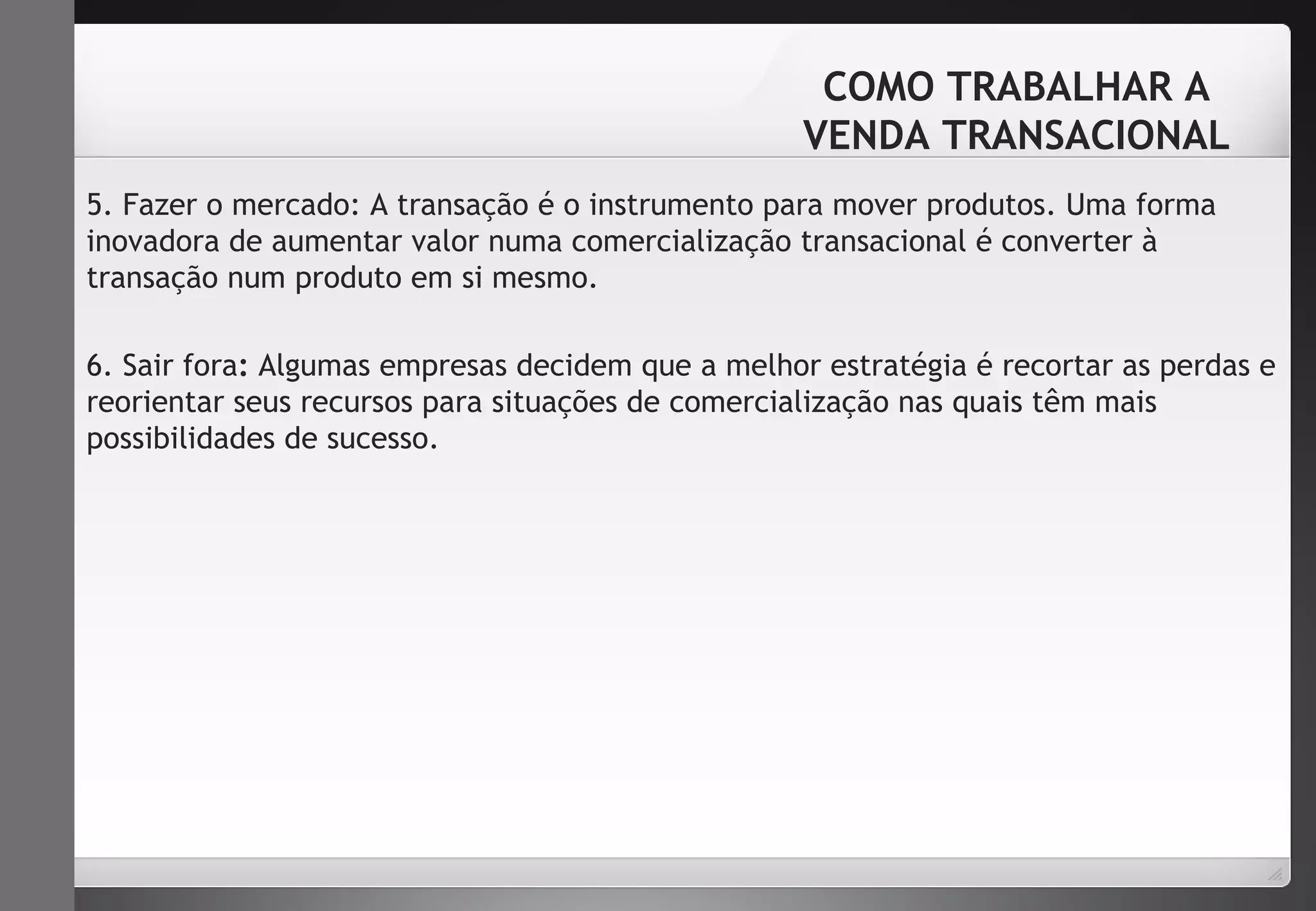 COMO TRABALHAR A 
VENDA TRANSACIONAL 
5. Fazer o mercado: A transação é o instrumento para mover produtos. Uma forma 
inovadora de aumentar valor numa comercialização transacional é converter à 
transação num produto em si mesmo. 
6. Sair fora: Algumas empresas decidem que a melhor estratégia é recortar as perdas e 
reorientar seus recursos para situações de comercialização nas quais têm mais 
possibilidades de sucesso. 
 