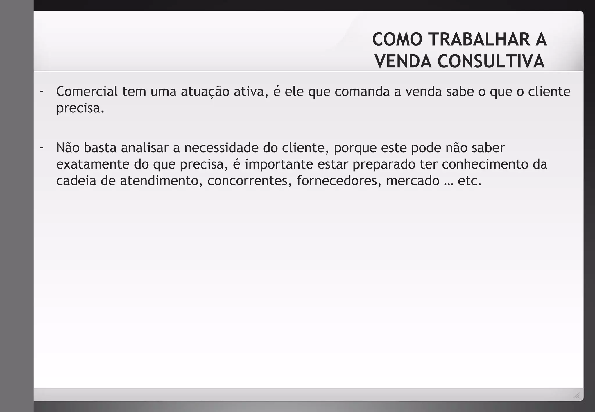 COMO TRABALHAR A 
VENDA CONSULTIVA 
- Comercial tem uma atuação ativa, é ele que comanda a venda sabe o que o cliente 
precisa. 
- Não basta analisar a necessidade do cliente, porque este pode não saber 
exatamente do que precisa, é importante estar preparado ter conhecimento da 
cadeia de atendimento, concorrentes, fornecedores, mercado … etc. 
 