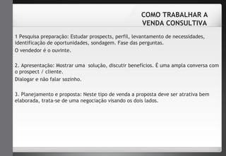 COMO TRABALHAR A 
VENDA CONSULTIVA 
1 Pesquisa preparação: Estudar prospects, perfil, levantamento de necessidades, 
identificação de oportunidades, sondagem. Fase das perguntas. 
O vendedor é o ouvinte. 
2. Apresentação: Mostrar uma solução, discutir benefícios. É uma ampla conversa com 
o prospect / cliente. 
Dialogar e não falar sozinho. 
3. Planejamento e proposta: Neste tipo de venda a proposta deve ser atrativa bem 
elaborada, trata-se de uma negociação visando os dois lados. 
 