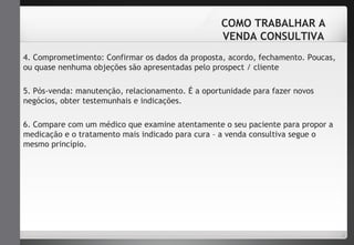COMO TRABALHAR A 
VENDA CONSULTIVA 
4. Comprometimento: Confirmar os dados da proposta, acordo, fechamento. Poucas, 
ou quase nenhuma objeções são apresentadas pelo prospect / cliente 
5. Pós-venda: manutenção, relacionamento. É a oportunidade para fazer novos 
negócios, obter testemunhais e indicações. 
6. Compare com um médico que examine atentamente o seu paciente para propor a 
medicação e o tratamento mais indicado para cura – a venda consultiva segue o 
mesmo princípio. 
 