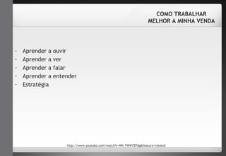 - Aprender a ouvir 
- Aprender a ver 
- Aprender a falar 
- Aprender a entender 
- Estratégia 
COMO TRABALHAR 
MELHOR A MINHA VENDA 
http://www.youtube.com/watch?v=Wh-TWW7ZPdg&feature=related 
 