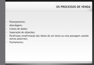 - Planejamento; 
- Abordagem; 
- Coleta de dados; 
- Superação de objeções; 
- Paráfrases (reafirmação das ideias de um texto ou uma passagem usando 
outras palavras); 
- Fechamento; 
OS PROCESSOS DE VENDA 
 