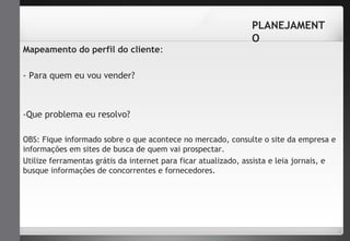 Mapeamento do perfil do cliente: 
- Para quem eu vou vender? 
-Que problema eu resolvo? 
PLANEJAMENT 
O 
OBS: Fique informado sobre o que acontece no mercado, consulte o site da empresa e 
informações em sites de busca de quem vai prospectar. 
Utilize ferramentas grátis da internet para ficar atualizado, assista e leia jornais, e 
busque informações de concorrentes e fornecedores. 
 