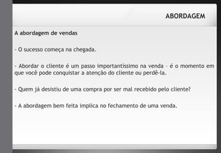 ABORDAGEM 
A abordagem de vendas 
- O sucesso começa na chegada. 
- Abordar o cliente é um passo importantíssimo na venda – é o momento em 
que você pode conquistar a atenção do cliente ou perdê-la. 
- Quem já desistiu de uma compra por ser mal recebido pelo cliente? 
- A abordagem bem feita implica no fechamento de uma venda. 
 