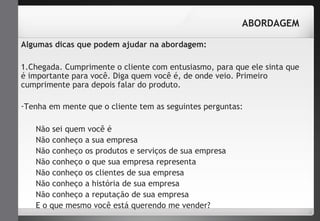 ABORDAGEM 
Algumas dicas que podem ajudar na abordagem: 
1.Chegada. Cumprimente o cliente com entusiasmo, para que ele sinta que 
é importante para você. Diga quem você é, de onde veio. Primeiro 
cumprimente para depois falar do produto. 
-Tenha em mente que o cliente tem as seguintes perguntas: 
Não sei quem você é 
Não conheço a sua empresa 
Não conheço os produtos e serviços de sua empresa 
Não conheço o que sua empresa representa 
Não conheço os clientes de sua empresa 
Não conheço a história de sua empresa 
Não conheço a reputação de sua empresa 
E o que mesmo você está querendo me vender? 
 