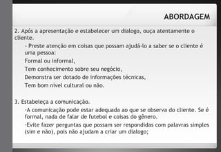 ABORDAGEM 
2. Após a apresentação e estabelecer um dialogo, ouça atentamente o 
cliente. 
- Preste atenção em coisas que possam ajudá-lo a saber se o cliente é 
uma pessoa: 
Formal ou informal, 
Tem conhecimento sobre seu negócio, 
Demonstra ser dotado de informações técnicas, 
Tem bom nível cultural ou não. 
3. Estabeleça a comunicação. 
-A comunicação pode estar adequada ao que se observa do cliente. Se é 
formal, nada de falar de futebol e coisas do gênero. 
-Evite fazer perguntas que possam ser respondidas com palavras simples 
(sim e não), pois não ajudam a criar um dialogo; 
 