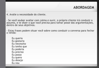 4. Avalie a necessidade do cliente. 
- Se você souber avaliar com calma e ouvir, o próprio cliente irá conduzir o 
assunto, e te dizer o que você precisa para tomar posse das argumentações, 
dentro de seus objetivos. 
- Estas frases podem situar você sobre como conduzir a conversa para fechar 
a venda: 
Eu queria 
Eu gostaria 
Eu necessito 
Eu tenho que 
Eu poderia 
Eu preciso 
Eu posso 
Eu quero 
Eu desejo 
Eu vou 
ABORDAGEM 
 