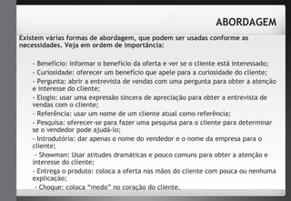 ABORDAGEM 
Existem várias formas de abordagem, que podem ser usadas conforme as 
necessidades. Veja em ordem de importância: 
- Benefício: informar o benefício da oferta e ver se o cliente está interessado; 
- Curiosidade: oferecer um benefício que apele para a curiosidade do cliente; 
- Pergunta: abrir a entrevista de vendas com uma pergunta para obter a atenção 
e interesse do cliente; 
- Elogio: usar uma expressão sincera de apreciação para obter a entrevista de 
vendas com o cliente; 
- Referência: usar um nome de um cliente atual como referência; 
- Pesquisa: oferecer-se para fazer uma pesquisa para o cliente para determinar 
se o vendedor pode ajudá-lo; 
- Introdutória: dar apenas o nome do vendedor e o nome da empresa para o 
cliente; 
- Showman: Usar atitudes dramáticas e pouco comuns para obter a atenção e 
interesse do cliente; 
- Entrega o produto: coloca a oferta nas mãos do cliente com pouca ou nenhuma 
explicação; 
- Choque: coloca “medo” no coração do cliente. 
 