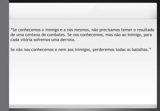 “Se conhecemos o inimigo e a nós mesmos, não precisamos temer o resultado 
de uma centena de combates. Se nos conhecemos, mas não ao inimigo, para 
cada vitória sofremos uma derrota. 
Se não nos conhecemos e nem aos inimigos, perderemos todas as batalhas.” 
 