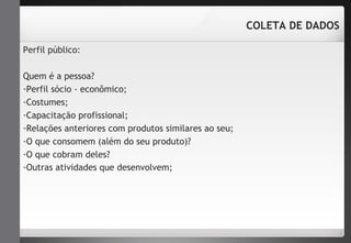 Perfil público: 
Quem é a pessoa? 
-Perfil sócio - econômico; 
-Costumes; 
-Capacitação profissional; 
-Relações anteriores com produtos similares ao seu; 
-O que consomem (além do seu produto)? 
-O que cobram deles? 
-Outras atividades que desenvolvem; 
COLETA DE DADOS 
 