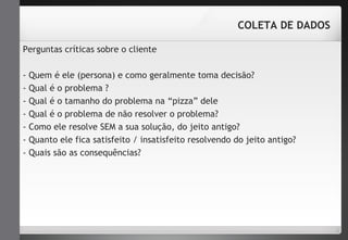 Perguntas críticas sobre o cliente 
COLETA DE DADOS 
- Quem é ele (persona) e como geralmente toma decisão? 
- Qual é o problema ? 
- Qual é o tamanho do problema na “pizza” dele 
- Qual é o problema de não resolver o problema? 
- Como ele resolve SEM a sua solução, do jeito antigo? 
- Quanto ele fica satisfeito / insatisfeito resolvendo do jeito antigo? 
- Quais são as consequências? 
 