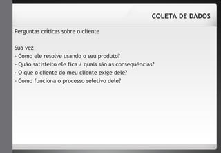 Perguntas críticas sobre o cliente 
COLETA DE DADOS 
Sua vez 
- Como ele resolve usando o seu produto? 
- Quão satisfeito ele fica / quais são as consequências? 
- O que o cliente do meu cliente exige dele? 
- Como funciona o processo seletivo dele? 
 