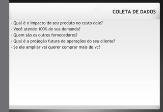 COLETA DE DADOS 
- Qual é o impacto do seu produto no custo dele? 
- Você atende 100% de sua demanda? 
- Quem são os outros fornecedores? 
- Qual é a projeção futura de operações do seu cliente? 
- Se ele ampliar vai querer comprar mais de vc? 
 