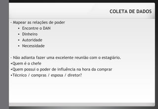 - Mapear as relações de poder 
• Encontre o DAN 
• Dinheiro 
• Autoridade 
• Necessidade 
COLETA DE DADOS 
- Não adianta fazer uma excelente reunião com o estagiário. 
•Quem é o chefe 
•Quem possui o poder de influência na hora da comprar 
•Técnico / compras / esposa / diretor? 
 