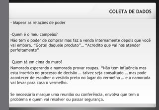 - Mapear as relações de poder 
COLETA DE DADOS 
-Quem é o meu campeão? 
Não tem o poder de comprar mas faz a venda internamente depois que você 
vai embora. “Gostei daquele produto”… “Acredito que vai nos atender 
perfeitamente” 
-Quem tá em cima do muro? 
Namorado esperando a namorada provar roupas. “Não tem influência mas 
esta inserido no processo de decisão … talvez seja consultado … mas pode 
acontecer de escolher o vestido preto no lugar do vermelho … e a namorada 
vai levar para casa o vermelho. 
Se necessário marque uma reunião ou conferência, envolva que tem o 
problema e quem vai resolver ou passar segurança. 
 