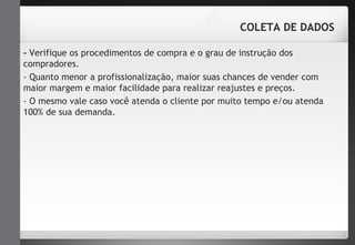 COLETA DE DADOS 
- Verifique os procedimentos de compra e o grau de instrução dos 
compradores. 
- Quanto menor a profissionalização, maior suas chances de vender com 
maior margem e maior facilidade para realizar reajustes e preços. 
- O mesmo vale caso você atenda o cliente por muito tempo e/ou atenda 
100% de sua demanda. 
 
