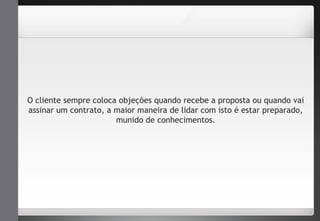 O cliente sempre coloca objeções quando recebe a proposta ou quando vai 
assinar um contrato, a maior maneira de lidar com isto é estar preparado, 
munido de conhecimentos. 
 