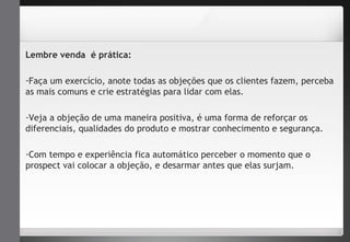 Lembre venda é prática: 
-Faça um exercício, anote todas as objeções que os clientes fazem, perceba 
as mais comuns e crie estratégias para lidar com elas. 
-Veja a objeção de uma maneira positiva, é uma forma de reforçar os 
diferenciais, qualidades do produto e mostrar conhecimento e segurança. 
-Com tempo e experiência fica automático perceber o momento que o 
prospect vai colocar a objeção, e desarmar antes que elas surjam. 
 