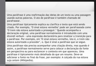 Uma paráfrase é uma reafirmação das ideias de um texto ou uma passagem 
usando outras palavras. O ato de paráfrase é também chamado de 
parafrasear. 
Uma paráfrase tipicamente explica ou clarifica o texto que está sendo 
citado. Por exemplo, "O sinal estava vermelho" pode ser parafraseada como 
"O trem não estava autorizado a prosseguir." Quando acompanha a 
declaração original, uma paráfrase normalmente é introduzido com uma 
dicendi verbum - uma expressão declaratória para sinalizar a transição para 
a paráfrase. Por exemplo, em "O sinal estava vermelho, isto é, o trem não 
estava autorizado a proceder", o. Que é sinal a paráfrase que se segue. 
Uma paráfrase não precisa acompanhar uma citação direta, mas quando é 
assim, a paráfrase normalmente serve para colocar a declaração da fonte 
em perspectiva ou para esclarecer o contexto em que apareceu. Uma 
paráfrase é tipicamente mais detalhada do que um resumo. Deve-se 
adicionar a fonte no final da frase, por exemplo: A calçada da rua estava 
suja ontem (Wikipedia). 
 
