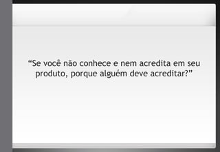 “Se você não conhece e nem acredita em seu 
produto, porque alguém deve acreditar?” 
 