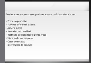 Conheça sua empresa, seus produtos e características de cada um. 
- Processo produtivo 
- Funções diferentes da sua 
- Matéria prima 
- Itens de custo variável 
- Restrição de qualidade e ponto fraco 
- História de sua empresa 
- Casos de sucesso 
- Diferenciais do produto 
 