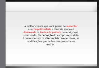 A melhor chance que você possui de aumentar 
sua competitividade e nível de serviço é 
dominando os limites do produto ou serviço que 
você vende. Na definição do escopo do produto 
é onde ocorrem os diferenciais competitivos, as 
modificações que farão a sua proposta ser 
melhor. 
 