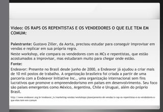 Vídeo: OS RAPS OS REPENTISTAS E OS VENDEDORES O QUE ELE TEM EM 
COMUM: 
Palestrante: Gustavo Ziller, da Aorta, precisou estudar para conseguir improvisar em 
vendas e replicar em sua própria regra. 
Neste workshop, ele compara os vendedores com os MCs e repentistas, que estão 
acostumados a improvisar, mas estudaram muito para chegar onde estão. 
Fonte: 
Endeavor: Presente no Brasil desde junho de 2000, a Endeavor já ajudou a criar mais 
de 10 mil postos de trabalho. A organização brasileira foi criada a partir de uma 
parceria com a Endeavor Initiative Inc., uma organização internacional sem fins 
lucrativos que promove o empreendedorismo em países em desenvolvimento. Seu foco 
são países emergentes como México, Argentina, Chile e Uruguai, além do próprio 
Brasil. 
http://www.endeavor.org.br/endeavor_tv/marketing-vendas/workshops/planejamento-de-vendas/o-rap-os-repentistas-e-os-vendedores-o-que- 
eles-tem-em-comum 
 