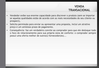 VENDA 
TRANSACIONAL 
• Vendedor exibe sua enorme capacidade para discrever o produto (sem se importar 
se aquelas qualidades estão de acordo com as reais necessidades do seu cliente ou 
prospect), 
• Solicita permissão para enviar ou apresentar uma proposta, inclui um atrativo 
preço e um amistoso prazo de pagamento. 
• Consequência: faz um verdadeiro convite ao comprador para que ele desloque todo 
o foco do relacionamento para sua própria zona de conforto: o comprador sempre 
possui uma oferta melhor de outro(s) fornecedor(es)... 
 