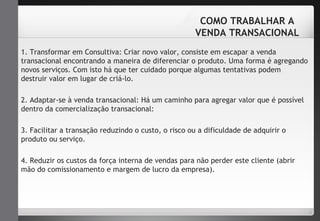 COMO TRABALHAR A 
VENDA TRANSACIONAL 
1. Transformar em Consultiva: Criar novo valor, consiste em escapar a venda 
transacional encontrando a maneira de diferenciar o produto. Uma forma é agregando 
novos serviços. Com isto há que ter cuidado porque algumas tentativas podem 
destruir valor em lugar de criá-lo. 
2. Adaptar-se à venda transacional: Há um caminho para agregar valor que é possível 
dentro da comercialização transacional: 
3. Facilitar a transação reduzindo o custo, o risco ou a dificuldade de adquirir o 
produto ou serviço. 
4. Reduzir os custos da força interna de vendas para não perder este cliente (abrir 
mão do comissionamento e margem de lucro da empresa). 
 