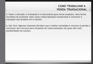 COMO TRABALHAR A 
VENDA TRANSACIONAL 
5. Fazer o mercado: A transação é o instrumento para mover produtos. Uma forma 
inovadora de aumentar valor numa comercialização transacional é converter à 
transação num produto em si mesmo. 
6. Sair fora: Algumas empresas decidem que a melhor estratégia é recortar as perdas e 
reorientar seus recursos para situações de comercialização nas quais têm mais 
possibilidades de sucesso. 
 