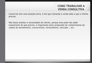 COMO TRABALHAR A 
VENDA CONSULTIVA 
- Comercial tem uma atuação ativa, é ele que comanda a venda sabe o que o cliente 
precisa. 
- Não basta analisar a necessidade do cliente, porque este pode não saber 
exatamente do que precisa, é importante estar preparado ter conhecimento da 
cadeia de atendimento, concorrentes, fornecedores, mercado … etc. 
 