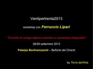 Ventipertrenta2013
workshop con Ferruccio Lipari
”Tecniche di collage digitale orientate al surrealismo fotografico”
28/29 settembre 2013
Palazzo Bonfranceschi – Belforte del Chienti
by Terra dell'Arte
 