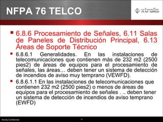 14
Strictly Confidential
▪ 6.8.6 Procesamiento de Señales, 6.11 Salas
de Paneles de Distribución Principal, 6.13
Áreas de Soporte Técnico
▪ 6.8.6.1 Generalidades. En las instalaciones de
telecomunicaciones que contienen más de 232 m2 (2500
pies2) de áreas de equipos para el procesamiento de
señales, las áreas… deben tener un sistema de detección
de incendios de aviso muy temprano (VEWFD).
▪ 6.8.6.1.1 En las instalaciones de telecomunicaciones que
contienen 232 m2 (2500 pies2) o menos de áreas de
equipos para el procesamiento de señales . .. deben tener
un sistema de detección de incendios de aviso temprano
(EWFD)
NFPA 76 TELCO
 