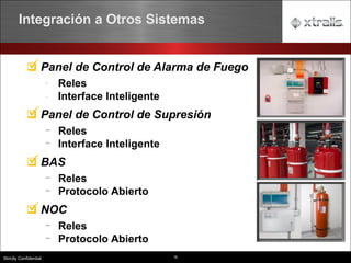 16
Strictly Confidential
Panel de Control de Alarma de Fuego
• Reles
- Interface Inteligente
Panel de Control de Supresión
- Reles
- Interface Inteligente
BAS
- Reles
- Protocolo Abierto
NOC
- Reles
- Protocolo Abierto
Integración a Otros Sistemas
 