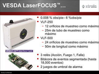 34
Strictly Confidential
VESDA LaserFOCUS™…
▪ 0.008 % obs/pie– 6 %obs/pie
▪ VLF-250
− 12 orificios de muestreo como máximo
− 25m de tubo de muestreo como
máximo
▪ VLF-500
− 24 orificios de muestreo como máximo
− 50m de longitud como máximo
▪ 3 relés (Acción, Fuego 1, Falla)
▪ Bitácora de eventos segmentada (hasta
18,000 eventos)
▪ 2 juegos de umbral de alarma
 