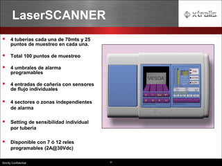 37
Strictly Confidential
LaserSCANNER
▪ 4 tuberias cada una de 70mts y 25
puntos de muestreo en cada una.
▪ Total 100 puntos de muestreo
▪ 4 umbrales de alarma
programables
▪ 4 entradas de cañería con sensores
de flujo individuales
▪ 4 sectores o zonas independientes
de alarma
▪ Setting de sensibilidad individual
por tuberia
▪ Disponible con 7 ó 12 reles
programables (2A@30Vdc)
 