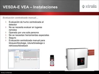 59
Strictly Confidential
VESDA-E VEA – Instalaciones
Evaluación centralizada manual…
 Evaluación de humo centralizada al
detector
 No se necesita evaluar en lugares
remotos
 Operado por una sola persona
 No se necesitan herramientas especiales
 Seguro
 Evaluación centralizada manual para
bloqueo/blockage, rotura/breakage o
retroceso/blowback
 