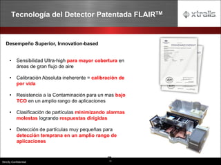 71
Strictly Confidential
Tecnología del Detector Patentada FLAIRTM
7
Desempeño Superior, Innovation-based
• Sensibilidad Ultra-high para mayor cobertura en
áreas de gran flujo de aire
• Calibración Absoluta ineherente = calibración de
por vida
• Resistencia a la Contaminación para un mas bajo
TCO en un amplio rango de aplicaciones
• Clasificación de partículas minimizando alarmas
molestas logrando respuestas dirigidas
• Detección de partículas muy pequeñas para
detección temprana en un amplio rango de
aplicaciones
 