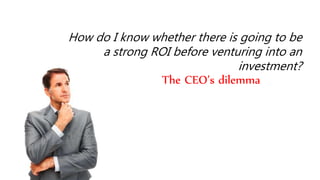 How do I know whether there is going to be 
a strong ROI before venturing into an 
investment? 
The CEO’s dilemma 
 