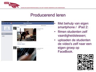 Producerend leren
           •  Met behulp van eigen
              smartphone / iPad 2:
           •  filmen studenten zelf
              vaardigheidslessen;
           •  uploaden de studenten
              de video's zelf naar een
              eigen groep op
              FaceBook.
 